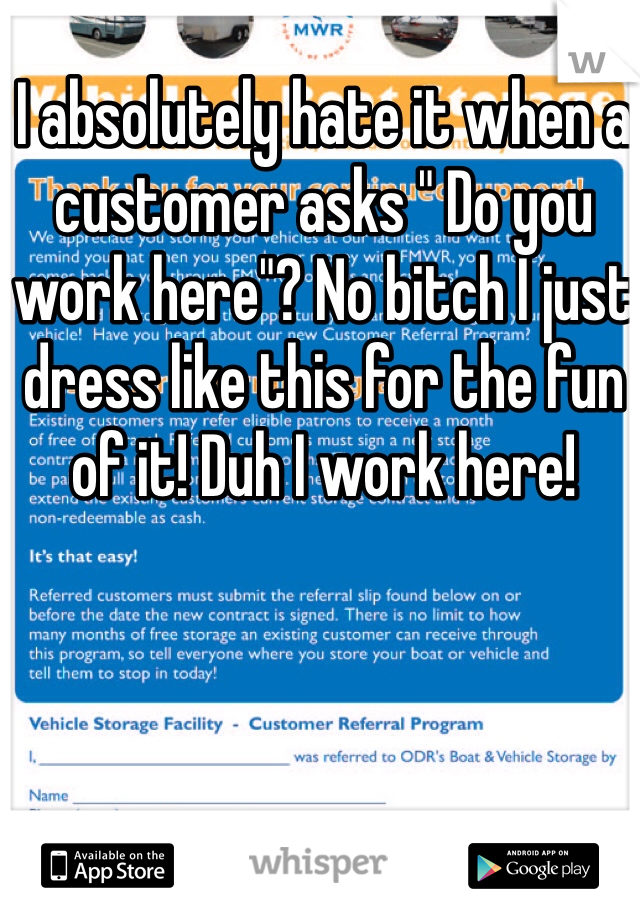 I absolutely hate it when a customer asks " Do you work here"? No bitch I just dress like this for the fun of it! Duh I work here!