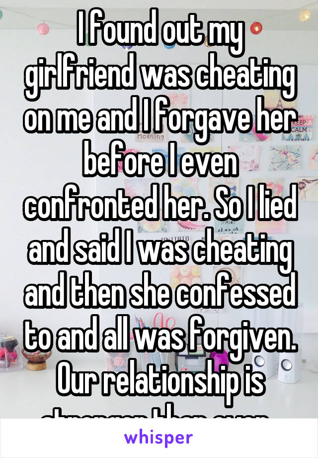 I found out my girlfriend was cheating on me and I forgave her before I even confronted her. So I lied and said I was cheating and then she confessed to and all was forgiven. Our relationship is stronger than ever. 
