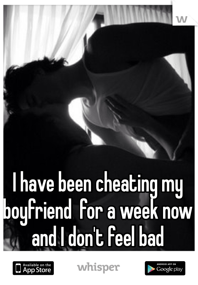 I have been cheating my boyfriend  for a week now and I don't feel bad 