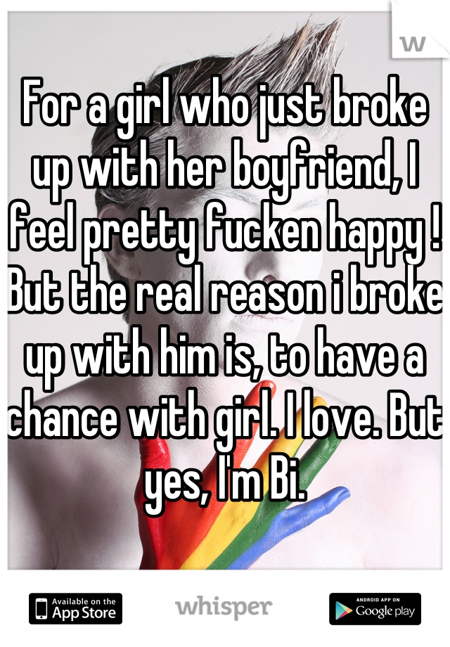 For a girl who just broke up with her boyfriend, I feel pretty fucken happy ! But the real reason i broke up with him is, to have a chance with girl. I love. But yes, I'm Bi.