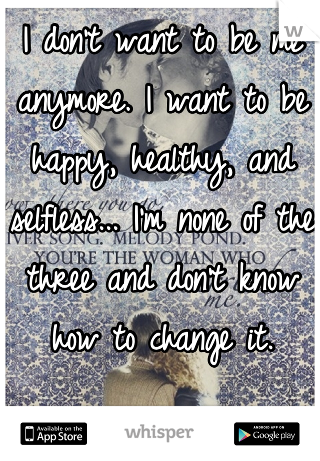 I don't want to be me anymore. I want to be happy, healthy, and selfless... I'm none of the three and don't know how to change it.