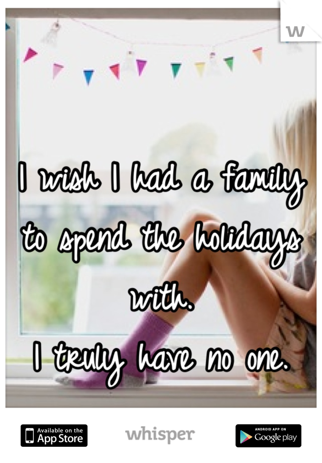 

I wish I had a family to spend the holidays with. 
I truly have no one.