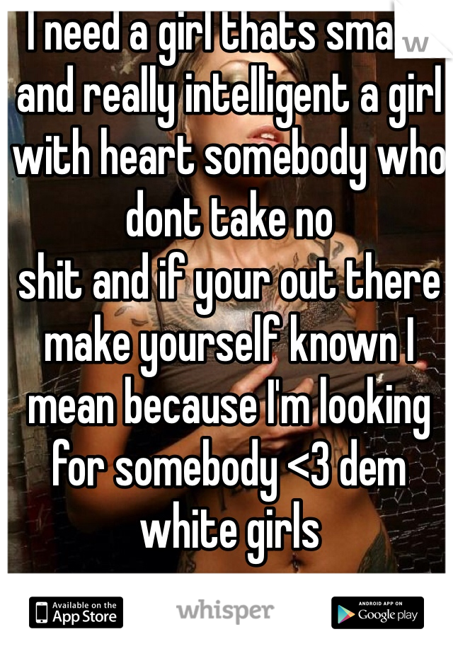 I need a girl thats smart and really intelligent a girl with heart somebody who dont take no
shit and if your out there make yourself known I mean because I'm looking for somebody <3 dem white girls