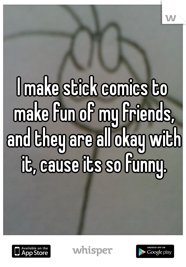 I make stick comics to make fun of my friends, and they are all okay with it, cause its so funny.