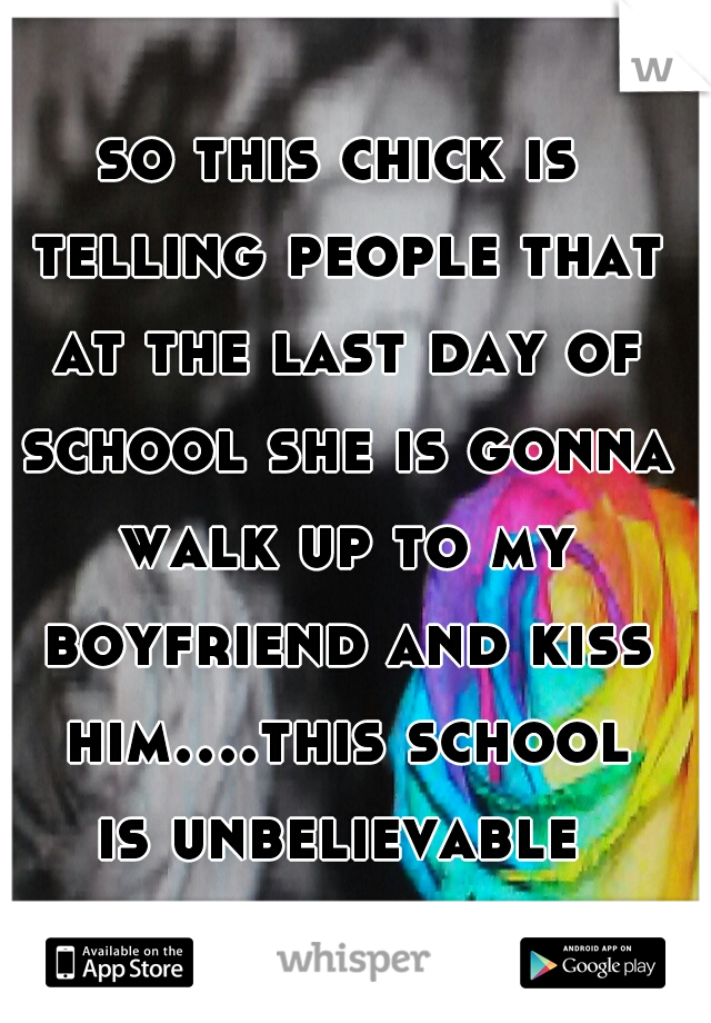 so this chick is telling people that at the last day of school she is gonna walk up to my boyfriend and kiss him....this school is unbelievable 