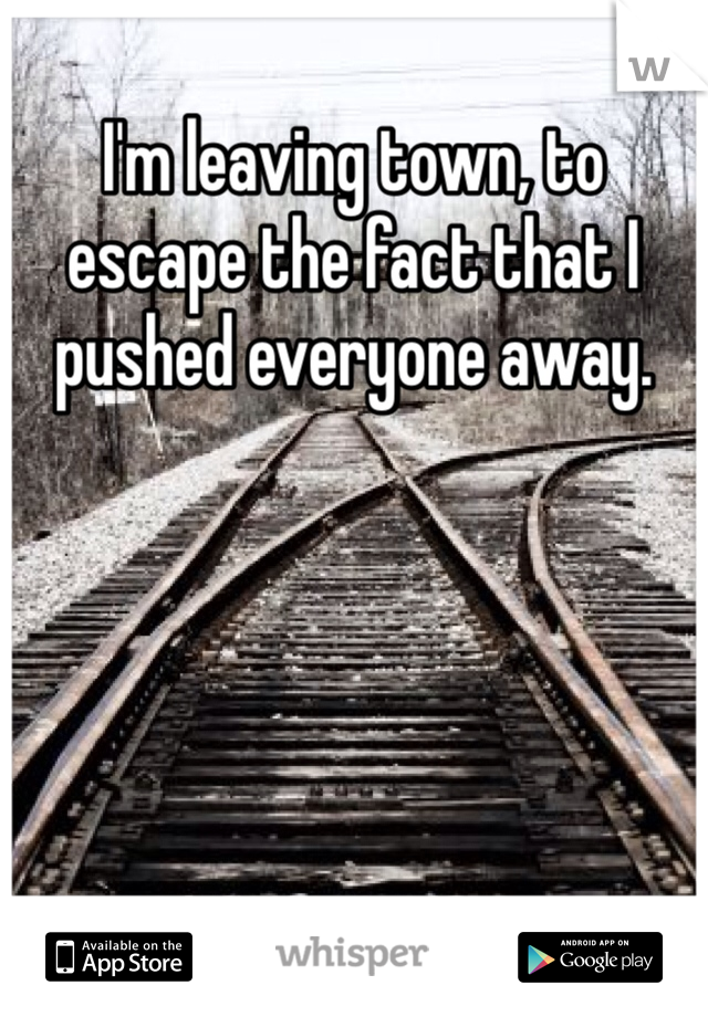 I'm leaving town, to escape the fact that I pushed everyone away. 
