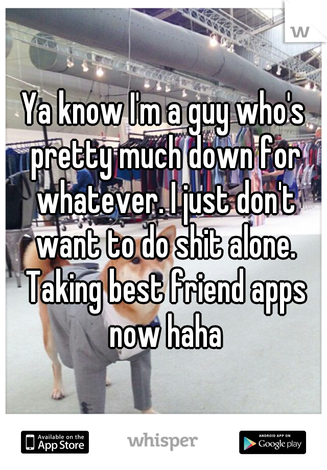 Ya know I'm a guy who's pretty much down for whatever. I just don't want to do shit alone. Taking best friend apps now haha