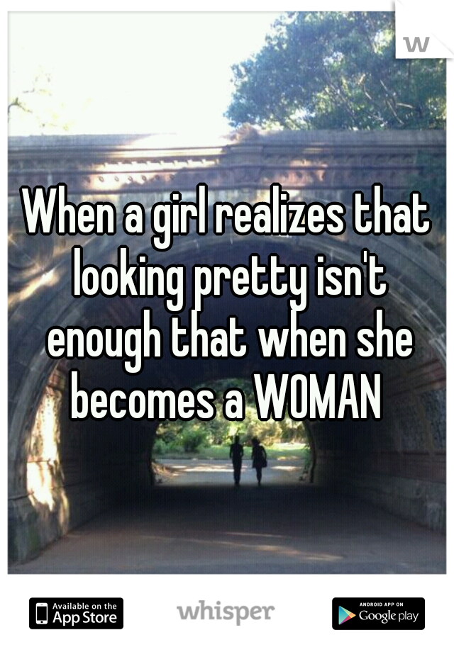 When a girl realizes that looking pretty isn't enough that when she becomes a WOMAN 