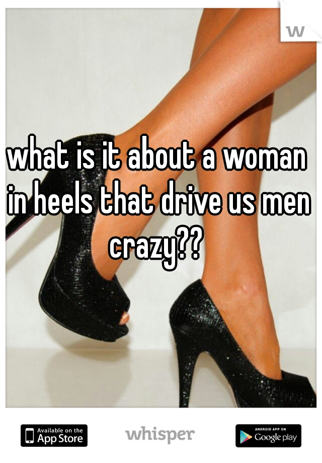 what is it about a woman in heels that drive us men crazy?? 