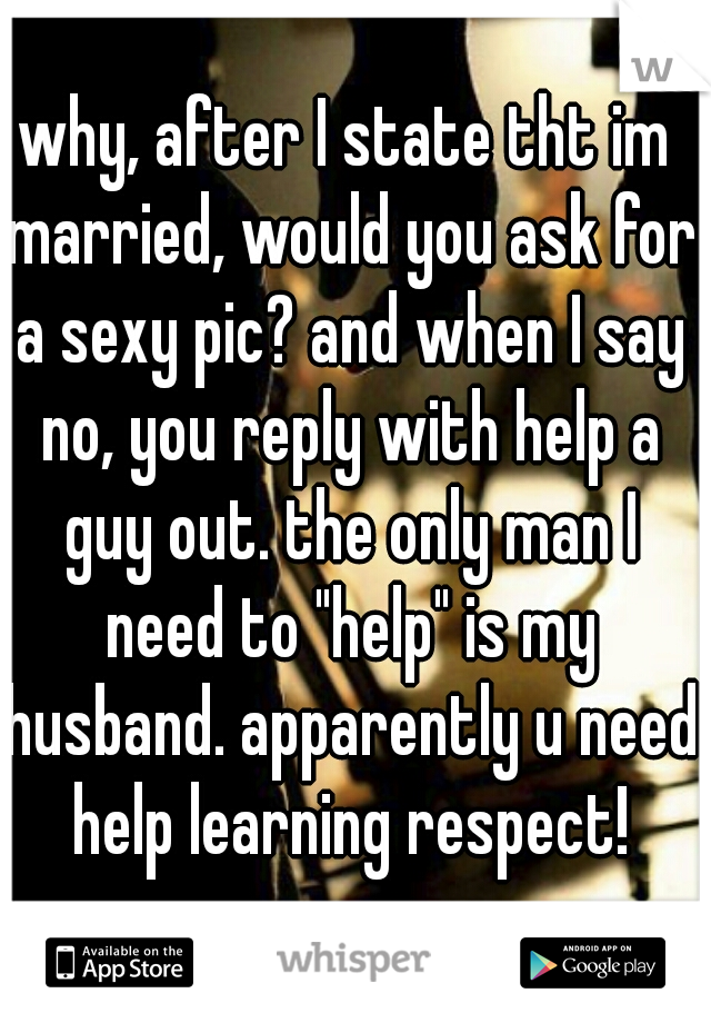 why, after I state tht im married, would you ask for a sexy pic? and when I say no, you reply with help a guy out. the only man I need to "help" is my husband. apparently u need help learning respect!