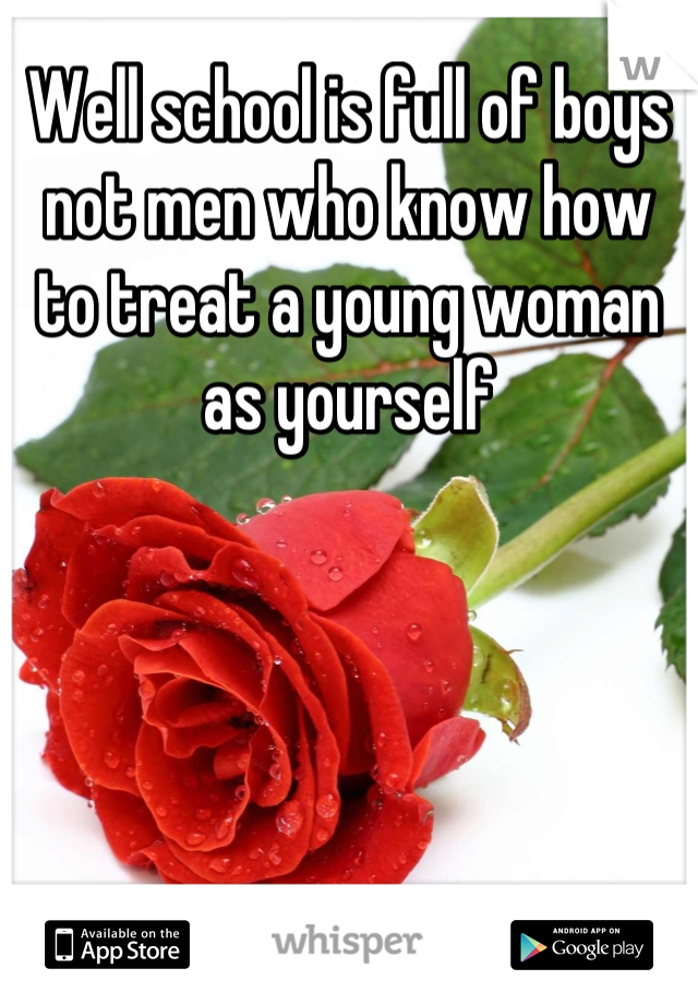Well school is full of boys not men who know how to treat a young woman as yourself