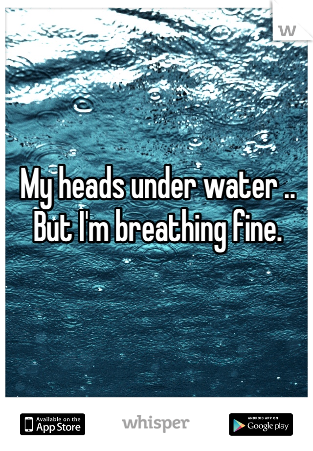 My heads under water .. But I'm breathing fine. 