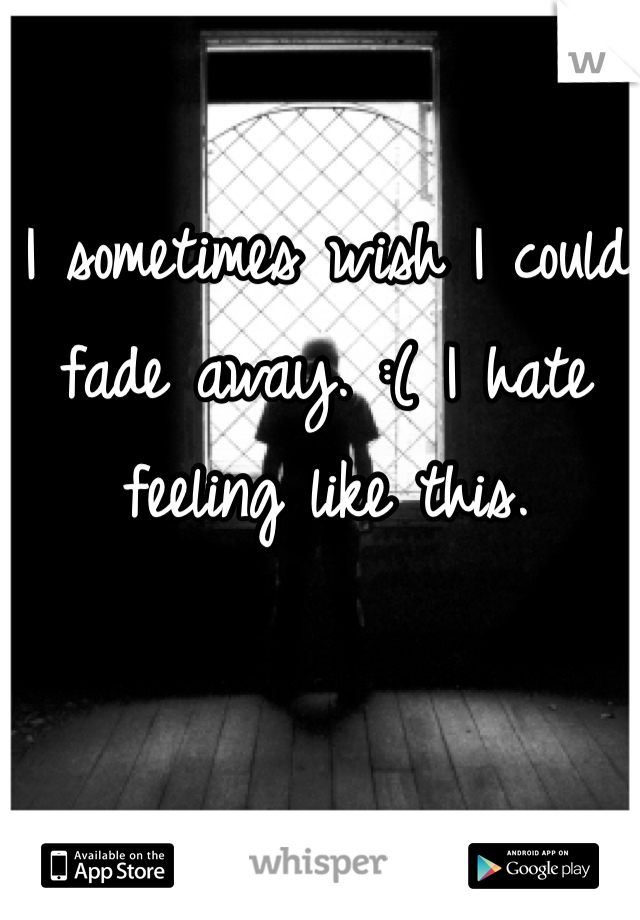 I sometimes wish I could fade away. :( I hate feeling like this. 