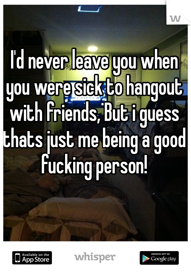 I'd never leave you when you were sick to hangout with friends, But i guess thats just me being a good fucking person!