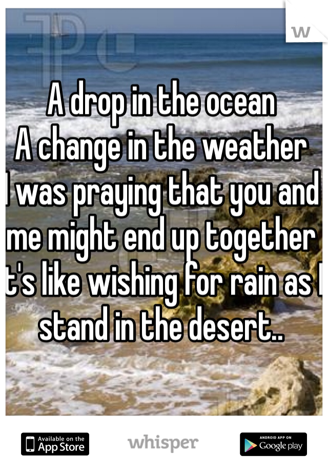 A drop in the ocean
A change in the weather
I was praying that you and me might end up together
It's like wishing for rain as I stand in the desert..