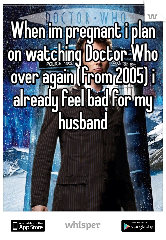 When im pregnant i plan on watching Doctor Who over again (from 2005) i already feel bad for my husband