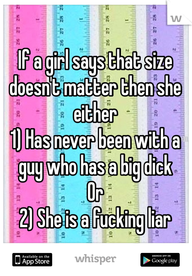 If a girl says that size doesn't matter then she either
1) Has never been with a guy who has a big dick
Or
2) She is a fucking liar