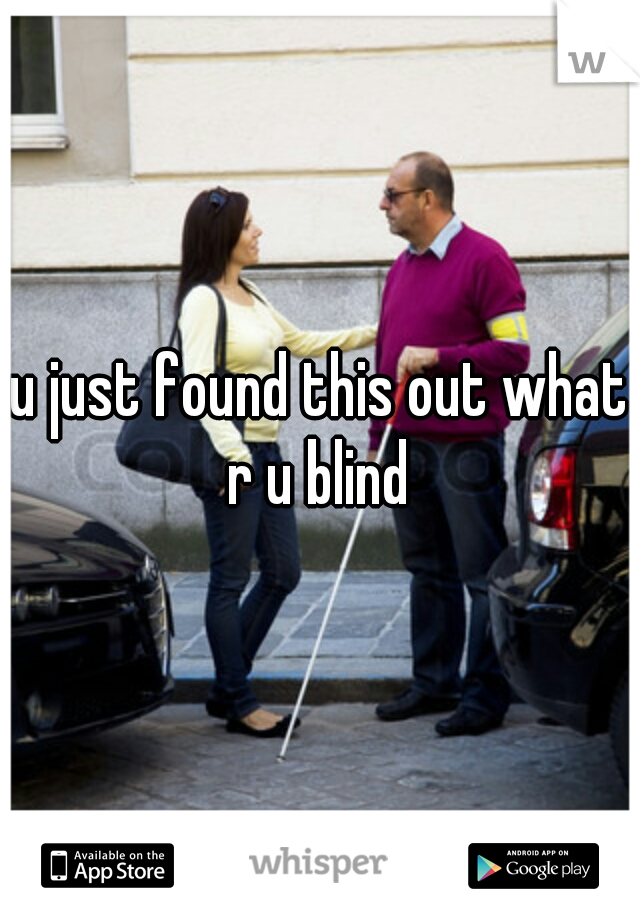 u just found this out what r u blind 