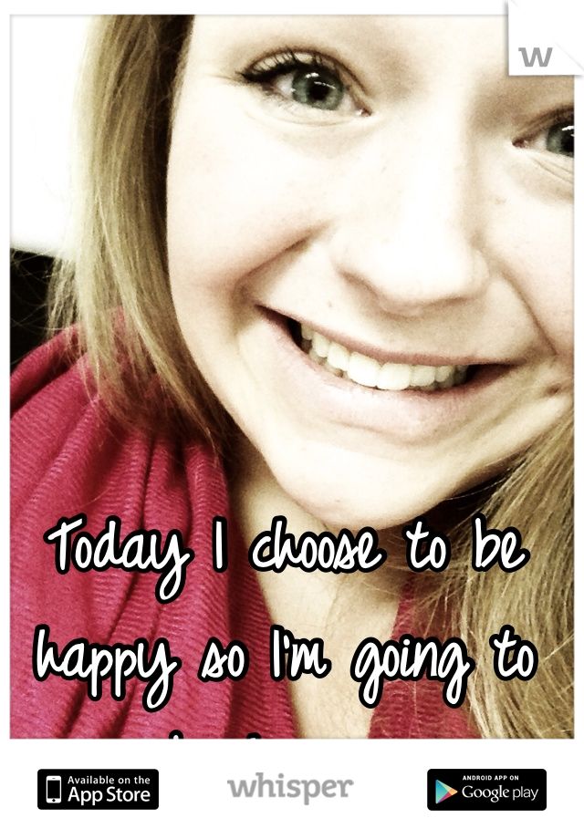 Today I choose to be happy so I'm going to be happy. 