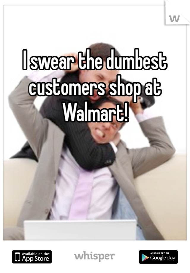I swear the dumbest customers shop at Walmart! 