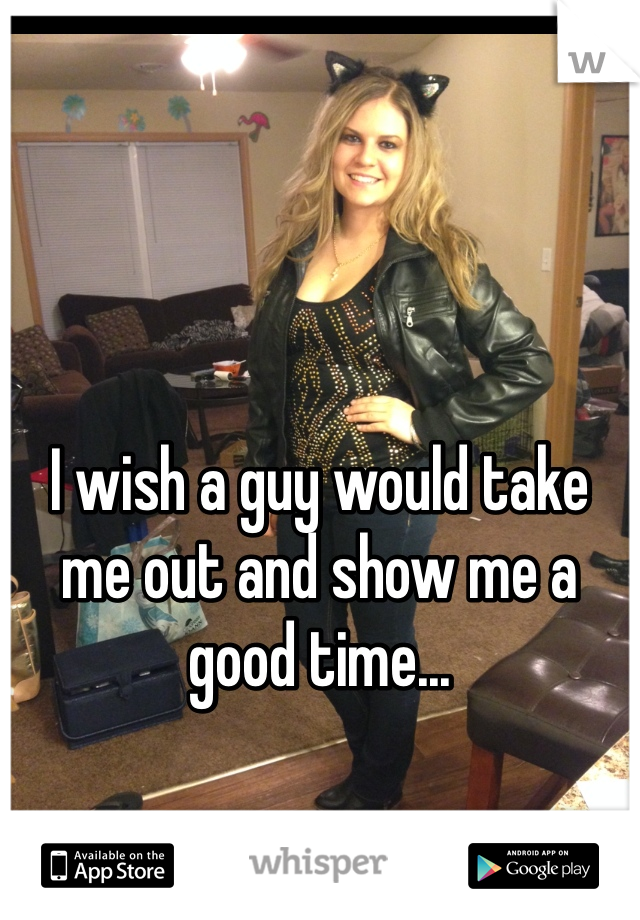 



I wish a guy would take me out and show me a good time... 
