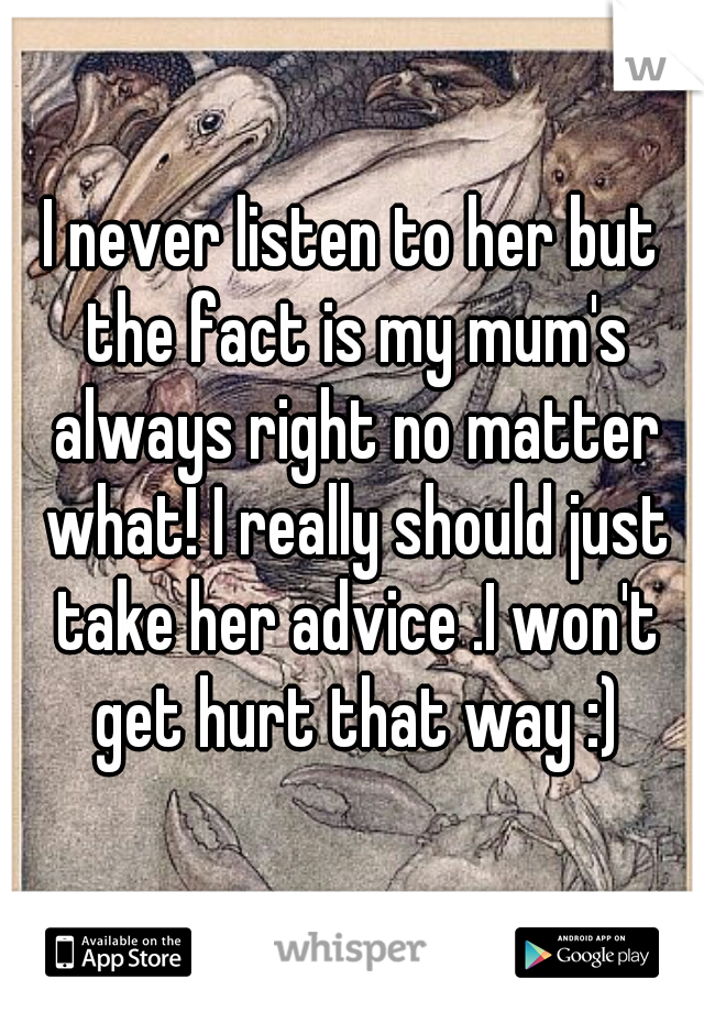 I never listen to her but the fact is my mum's always right no matter what! I really should just take her advice .I won't get hurt that way :)