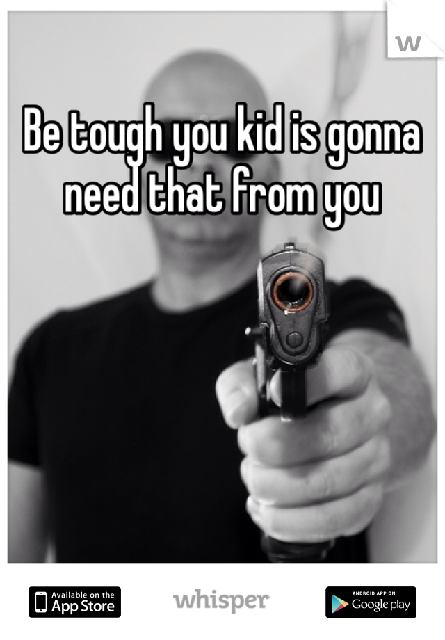 Be tough you kid is gonna need that from you