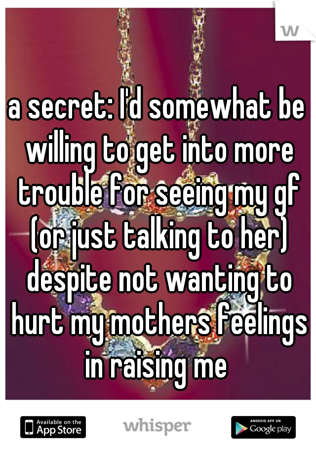 a secret: I'd somewhat be willing to get into more trouble for seeing my gf (or just talking to her) despite not wanting to hurt my mothers feelings in raising me 