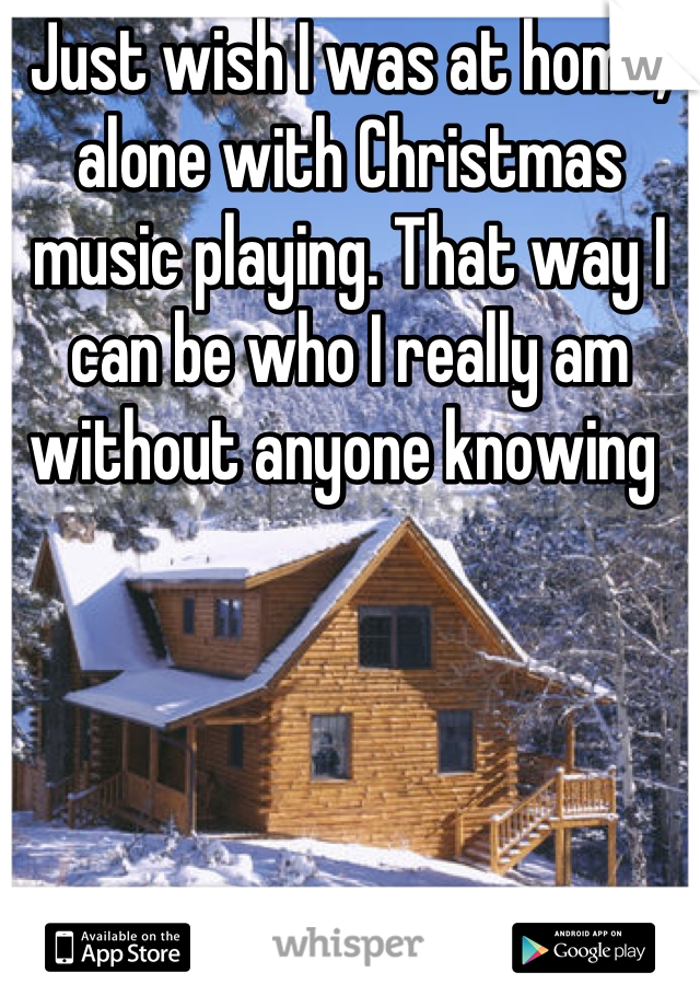 Just wish I was at home, alone with Christmas music playing. That way I can be who I really am without anyone knowing 