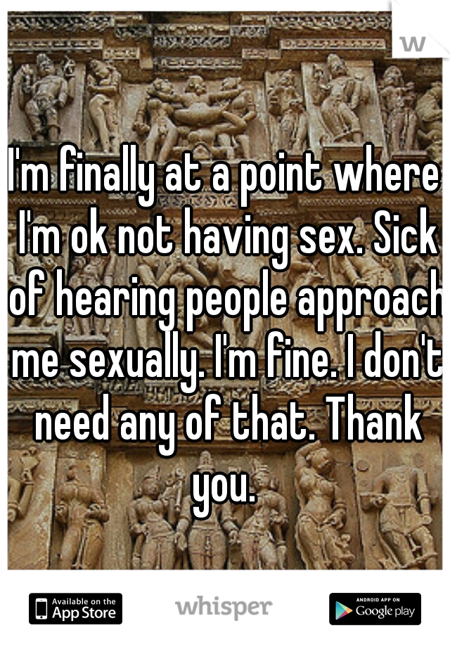 I'm finally at a point where I'm ok not having sex. Sick of hearing people approach me sexually. I'm fine. I don't need any of that. Thank you. 