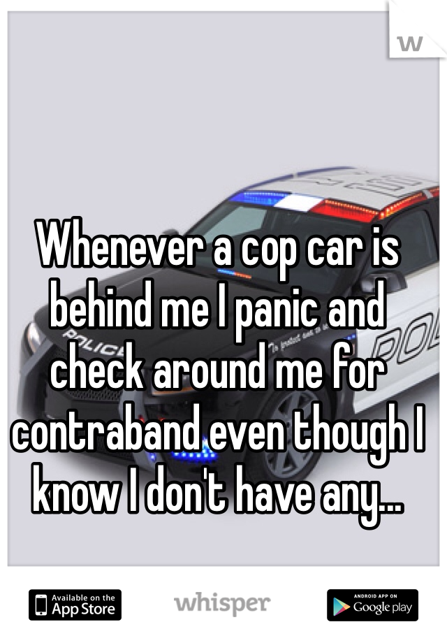 Whenever a cop car is behind me I panic and check around me for contraband even though I know I don't have any... 