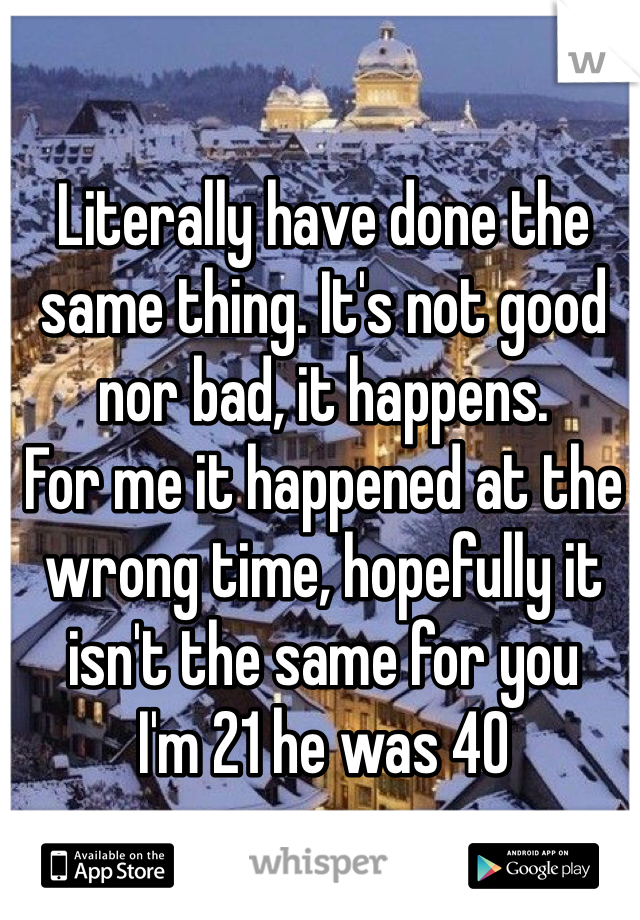 Literally have done the same thing. It's not good nor bad, it happens. 
For me it happened at the wrong time, hopefully it isn't the same for you
I'm 21 he was 40