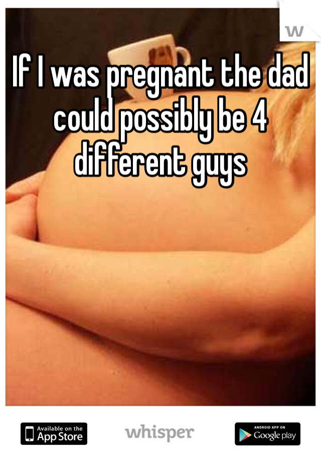 If I was pregnant the dad could possibly be 4 different guys