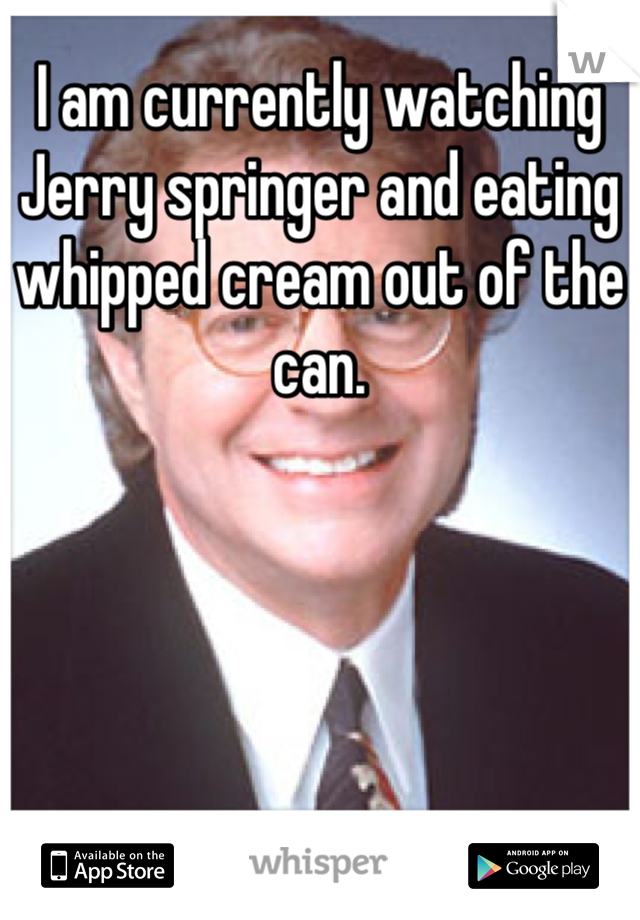 I am currently watching Jerry springer and eating whipped cream out of the can.