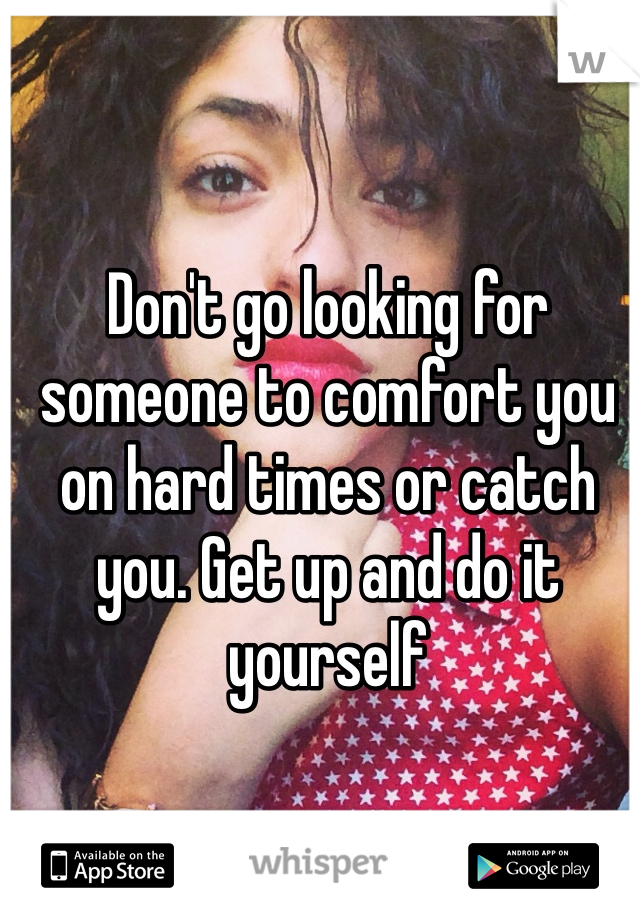 Don't go looking for someone to comfort you on hard times or catch you. Get up and do it yourself 