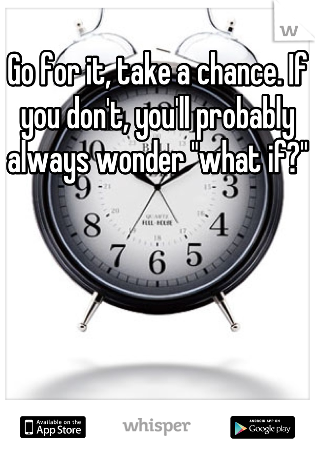 Go for it, take a chance. If you don't, you'll probably always wonder "what if?"