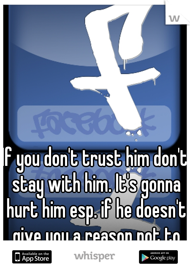 If you don't trust him don't stay with him. It's gonna hurt him esp. if he doesn't give you a reason not to trust him. 