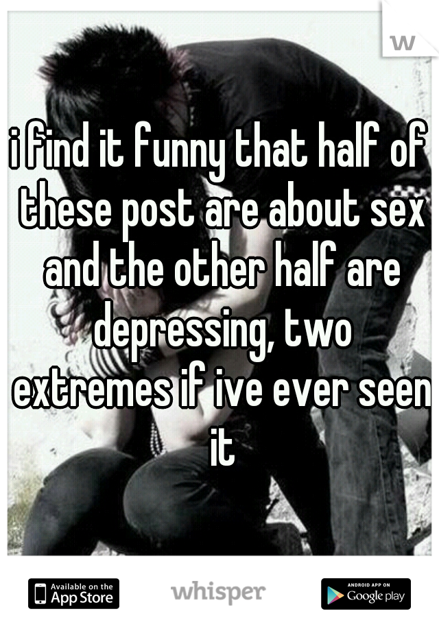 i find it funny that half of these post are about sex and the other half are depressing, two extremes if ive ever seen it