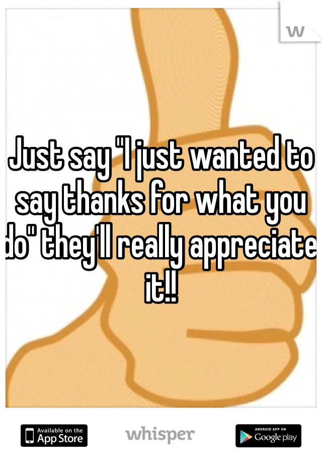 Just say "I just wanted to say thanks for what you do" they'll really appreciate it!! 