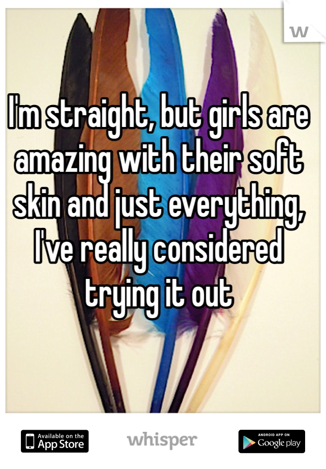 I'm straight, but girls are amazing with their soft skin and just everything, I've really considered trying it out