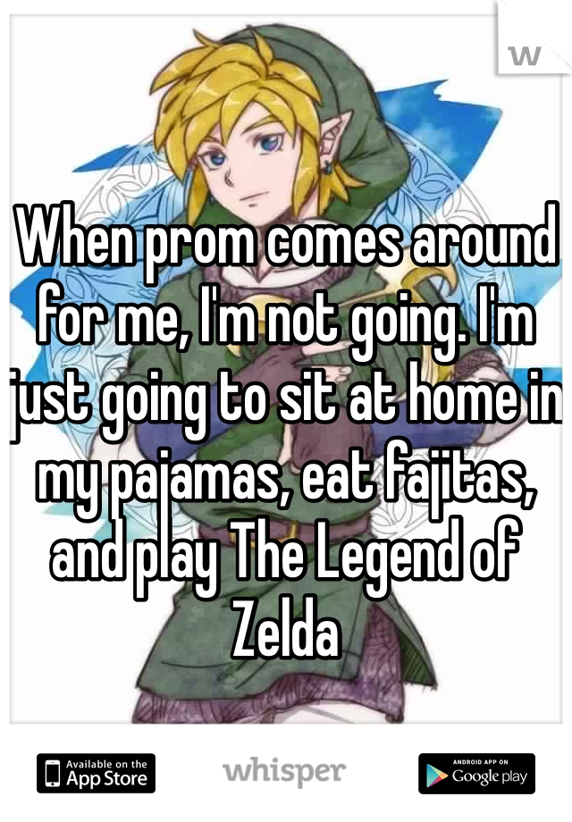 When prom comes around for me, I'm not going. I'm just going to sit at home in my pajamas, eat fajitas, and play The Legend of Zelda 