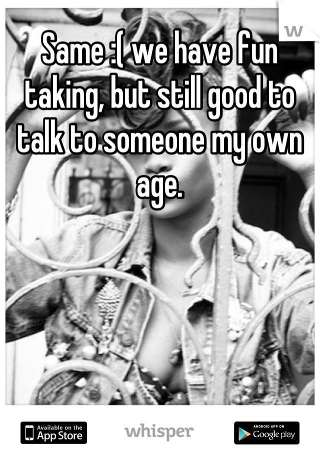 Same :( we have fun taking, but still good to talk to someone my own age.