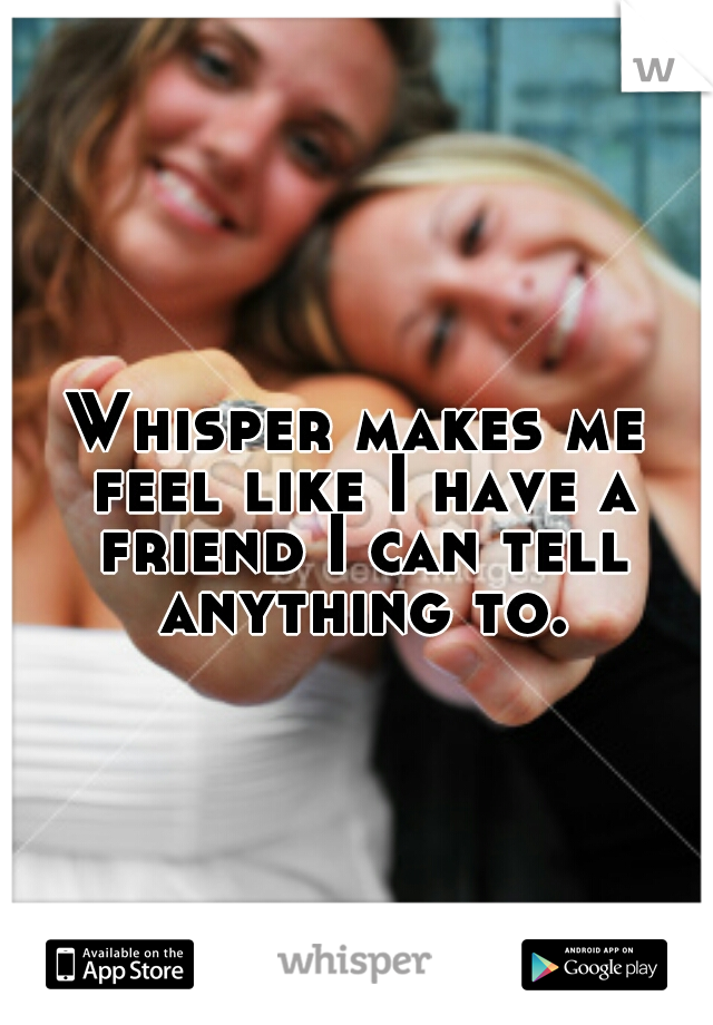 Whisper makes me feel like I have a friend I can tell anything to.