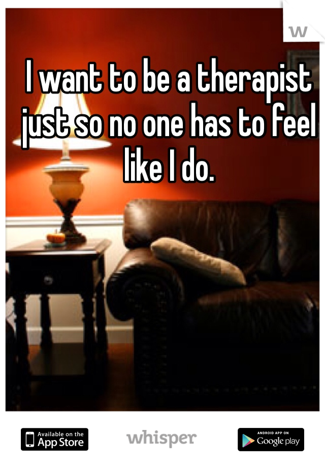 I want to be a therapist just so no one has to feel like I do. 