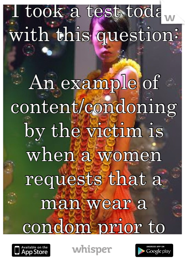 I took a test today with this question:

An example of content/condoning by the victim is when a women requests that a man wear a condom prior to being raped