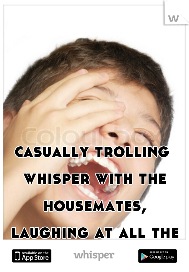 casually trolling whisper with the housemates, laughing at all the insecure bitches xD