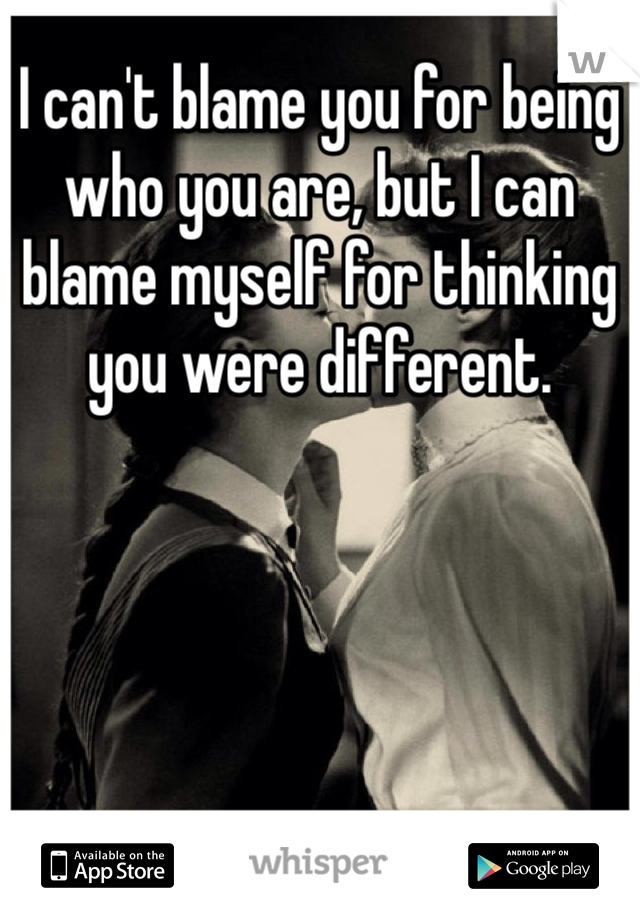I can't blame you for being who you are, but I can blame myself for thinking you were different. 