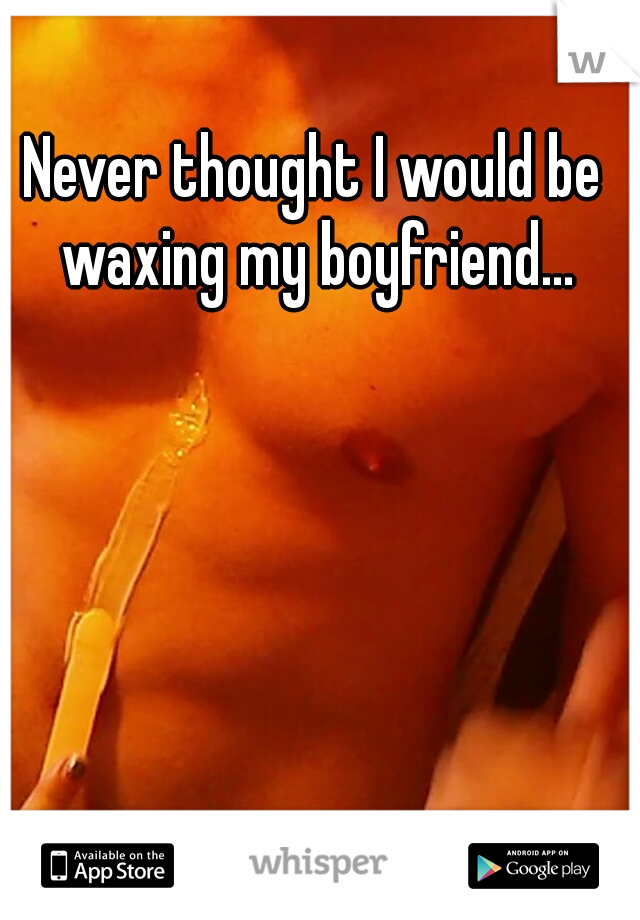 Never thought I would be waxing my boyfriend...