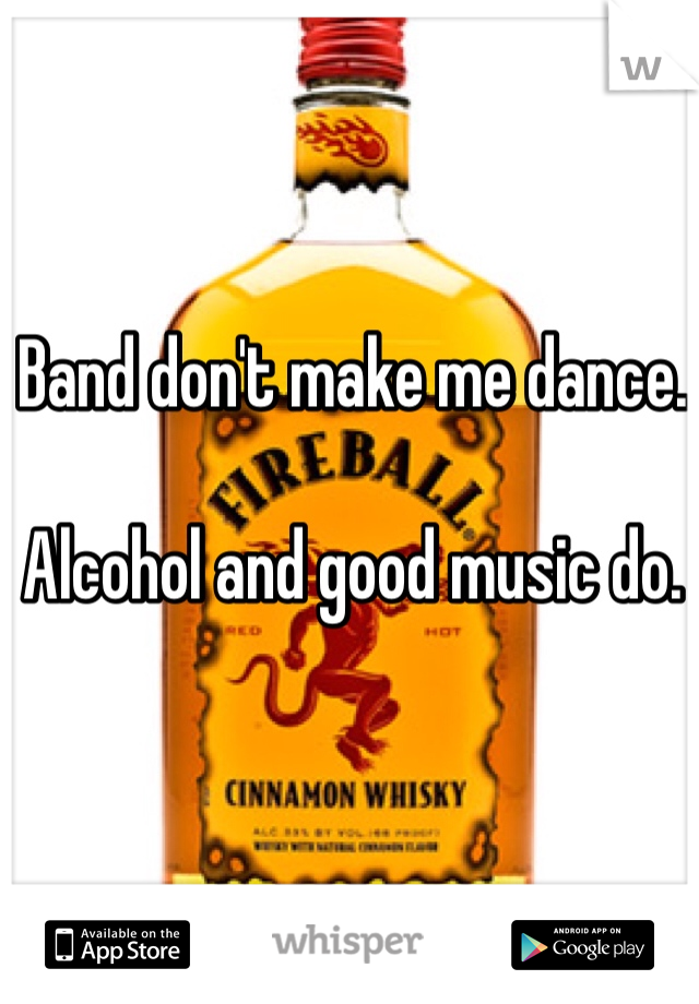 Band don't make me dance. 

Alcohol and good music do. 