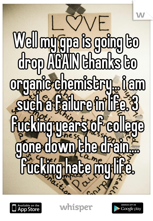 Well my gpa is going to drop AGAIN thanks to organic chemistry... i am such a failure in life. 3 fucking years of college gone down the drain.... fucking hate my life.